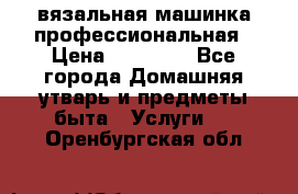 вязальная машинка профессиональная › Цена ­ 15 000 - Все города Домашняя утварь и предметы быта » Услуги   . Оренбургская обл.